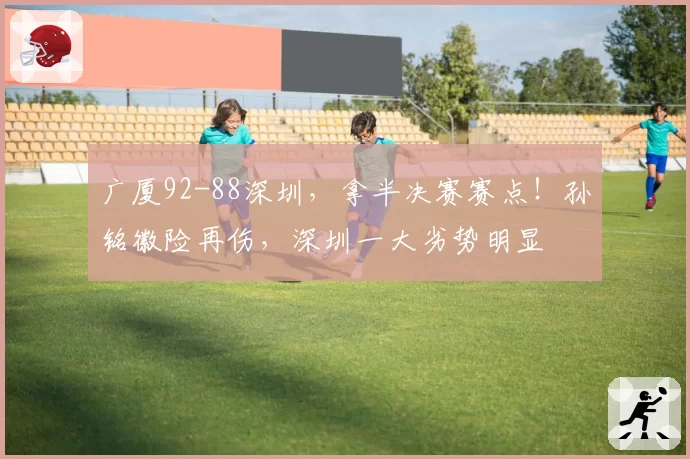 广厦92-88深圳，拿半决赛赛点！孙铭徽险再伤，深圳一大劣势明显