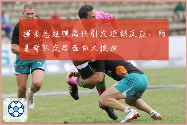 掘金总经理离任引发连锁反应，约基奇队友恐面临大换血