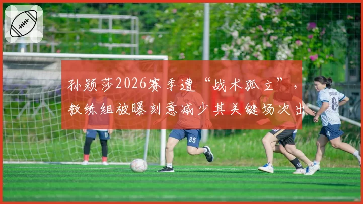 孙颖莎2026赛季遭“战术孤立”，教练组被曝刻意减少其关键场次出场