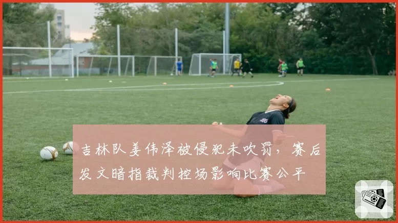 吉林队姜伟泽被侵犯未吹罚,赛后发文暗指裁判控场影响比赛公平