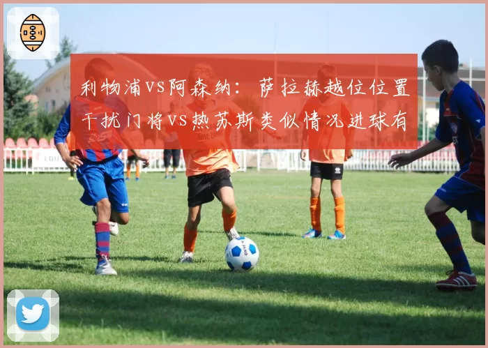 利物浦vs阿森纳：萨拉赫越位位置干扰门将vs热苏斯类似情况进球有效，VAR判定标准引连锁争议