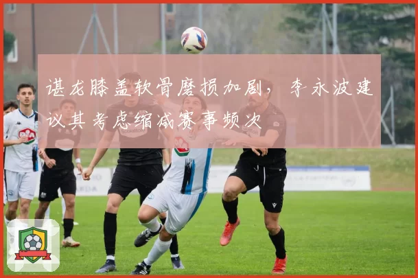 谌龙膝盖软骨磨损加剧,李永波建议其考虑缩减赛事频次
