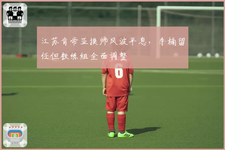 江苏肯帝亚换帅风波平息,李楠留任但教练组全面调整