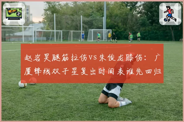 赵岩昊腿筋拉伤vs朱俊龙膝伤：广厦锋线双子星复出时间表谁先回归