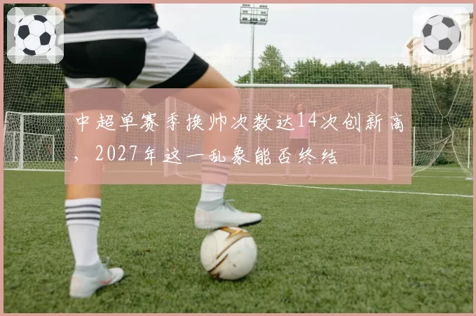 中超单赛季换帅次数达14次创新高，2027年这一乱象能否终结
