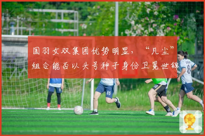 国羽女双集团优势明显,“凡尘”组合能否以头号种子身份卫冕世锦赛?