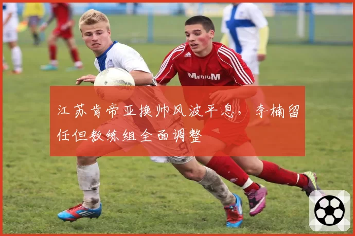 江苏肯帝亚换帅风波平息,李楠留任但教练组全面调整