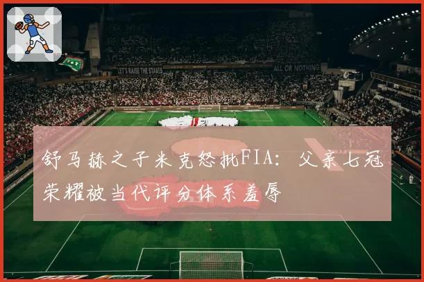 舒马赫之子米克怒批FIA：父亲七冠荣耀被当代评分体系羞辱
