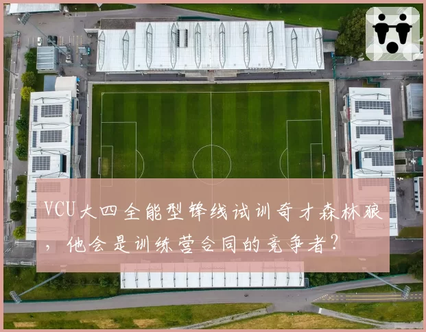 VCU大四全能型锋线试训奇才森林狼，他会是训练营合同的竞争者？
