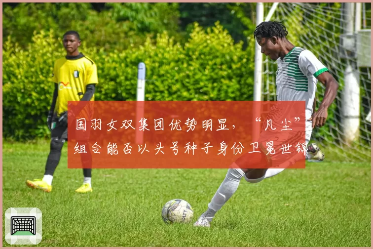 国羽女双集团优势明显,“凡尘”组合能否以头号种子身份卫冕世锦赛?