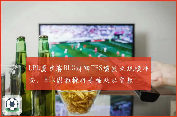 LPL夏季赛BLG对阵TES爆发大规模冲突，Elk因推搡对手被处以罚款