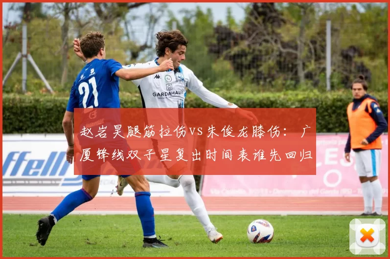 赵岩昊腿筋拉伤vs朱俊龙膝伤：广厦锋线双子星复出时间表谁先回归
