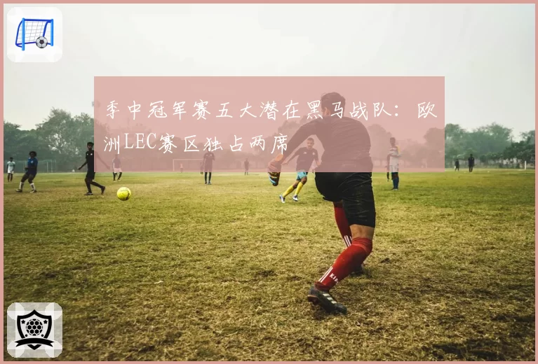 季中冠军赛五大潜在黑马战队：欧洲LEC赛区独占两席