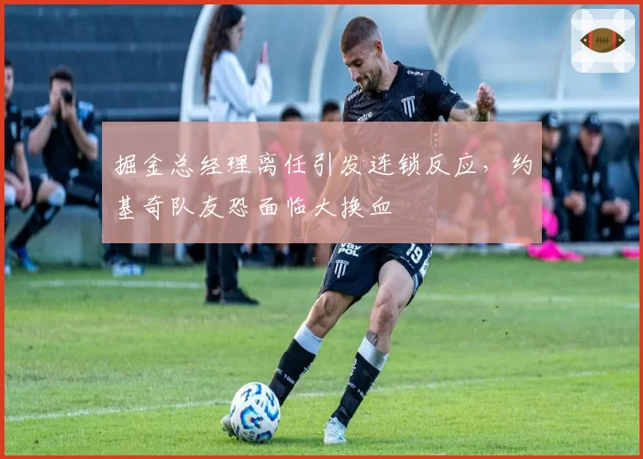 掘金总经理离任引发连锁反应，约基奇队友恐面临大换血