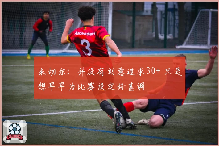 米切尔：并没有刻意追求30+ 只是想早早为比赛设定好基调