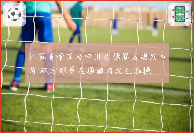 江苏肯帝亚与四川金强赛后爆发口角 双方球员在通道内发生推搡