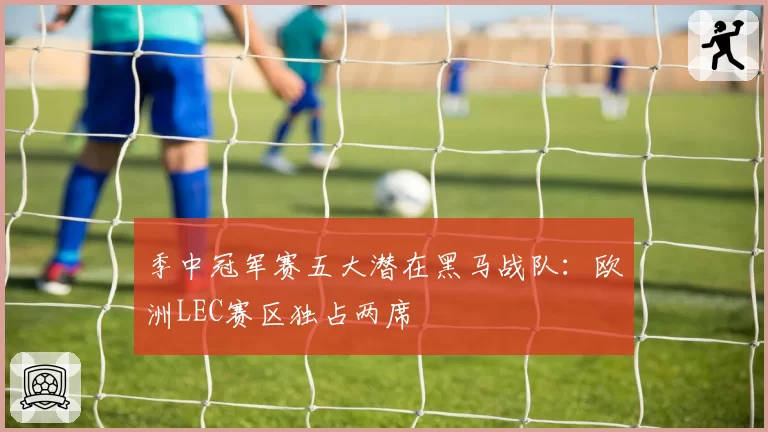 季中冠军赛五大潜在黑马战队：欧洲LEC赛区独占两席