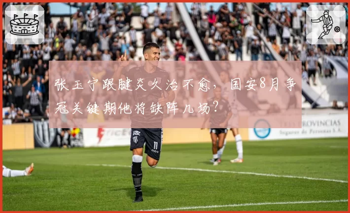 张玉宁跟腱炎久治不愈，国安8月争冠关键期他将缺阵几场？