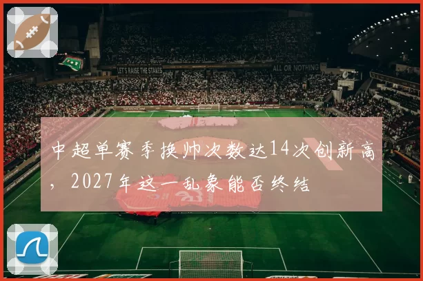中超单赛季换帅次数达14次创新高，2027年这一乱象能否终结