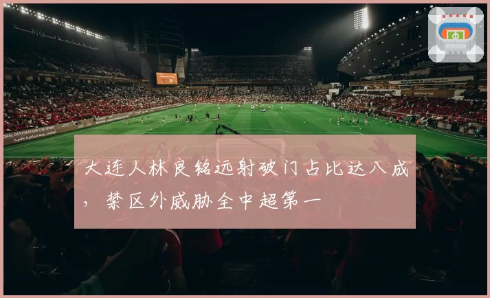 大连人林良铭远射破门占比达八成,禁区外威胁全中超第一