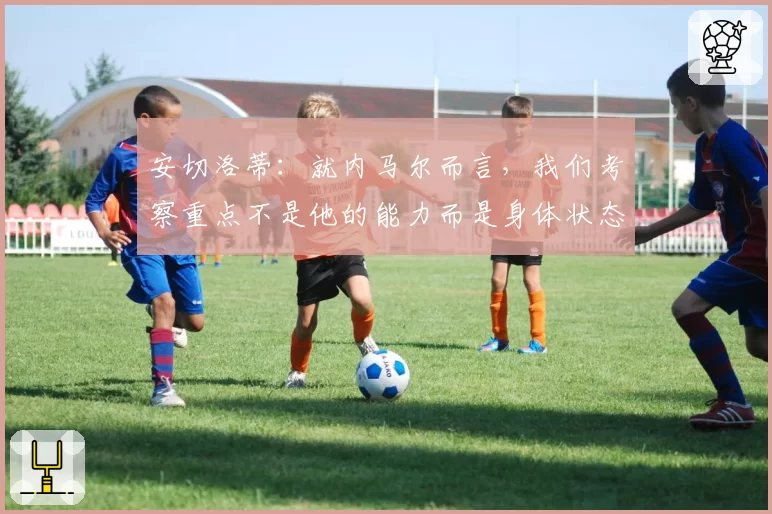 安切洛蒂：就内马尔而言，我们考察重点不是他的能力而是身体状态