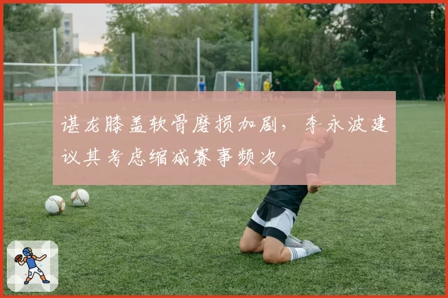 谌龙膝盖软骨磨损加剧,李永波建议其考虑缩减赛事频次