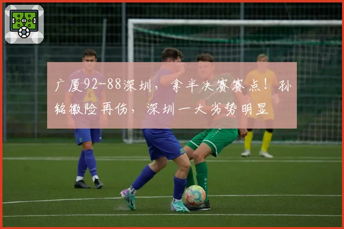 广厦92-88深圳，拿半决赛赛点！孙铭徽险再伤，深圳一大劣势明显
