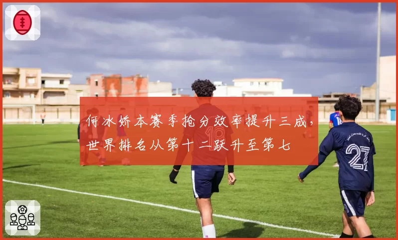 何冰娇本赛季抢分效率提升三成，世界排名从第十二跃升至第七