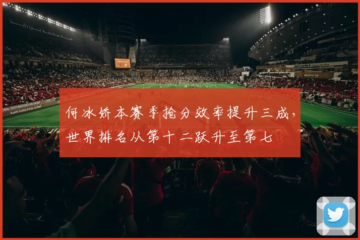 何冰娇本赛季抢分效率提升三成，世界排名从第十二跃升至第七