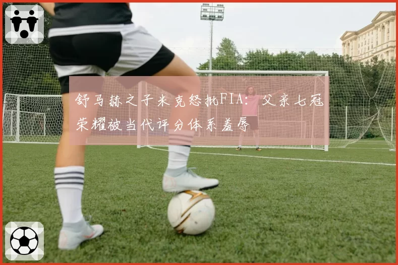 舒马赫之子米克怒批FIA：父亲七冠荣耀被当代评分体系羞辱