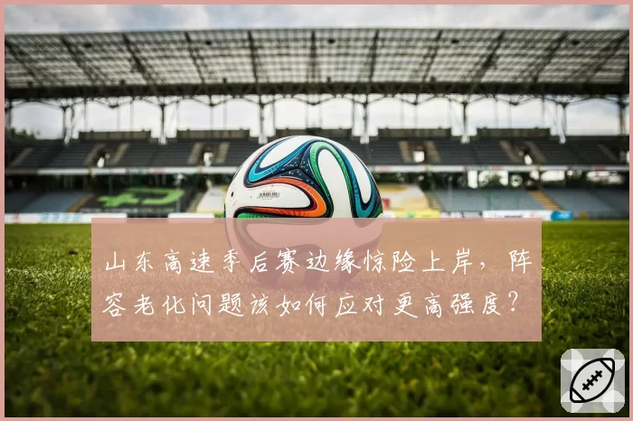 山东高速季后赛边缘惊险上岸,阵容老化问题该如何应对更高强度?