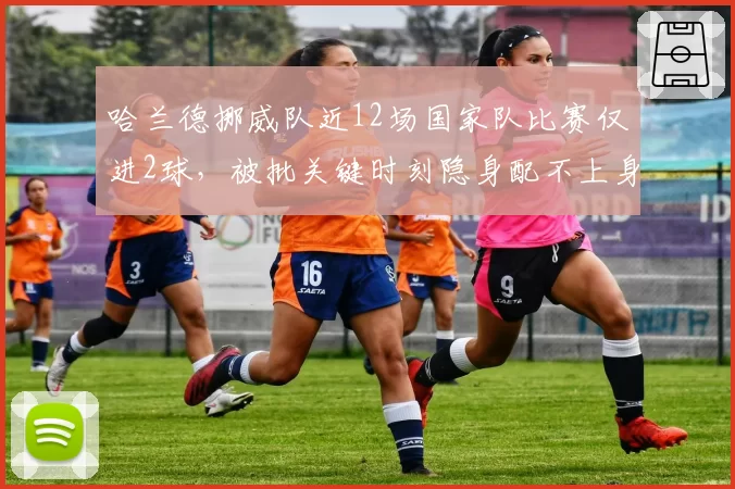 哈兰德挪威队近12场国家队比赛仅进2球，被批关键时刻隐身配不上身价