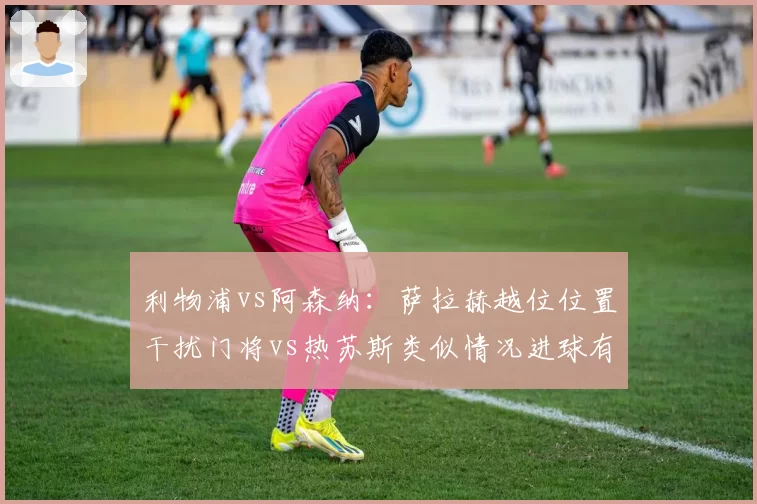 利物浦vs阿森纳：萨拉赫越位位置干扰门将vs热苏斯类似情况进球有效，VAR判定标准引连锁争议