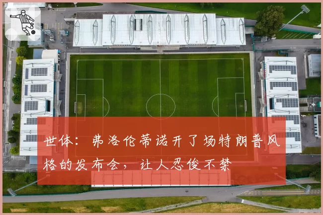 世体：弗洛伦蒂诺开了场特朗普风格的发布会，让人忍俊不禁