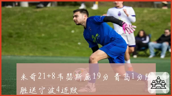 米奇21+8韦瑟斯庞19分 青岛1分险胜送宁波4连败